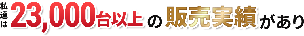 私達は23000台以上の販売実績があり